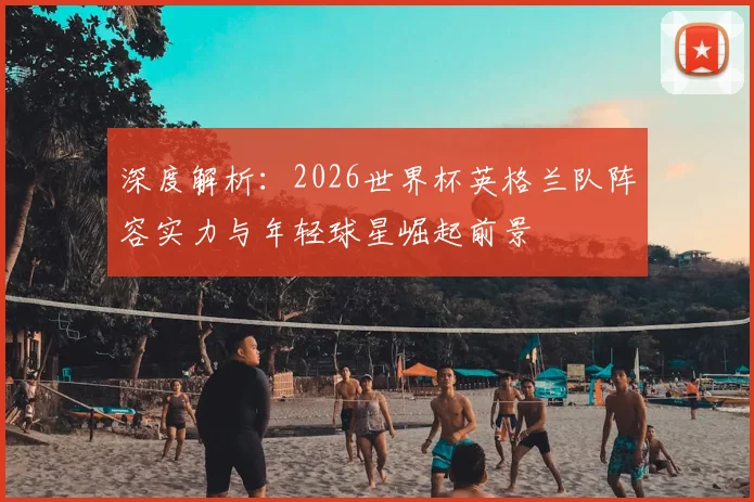深度解析：2026世界杯英格兰队阵容实力与年轻球星崛起前景