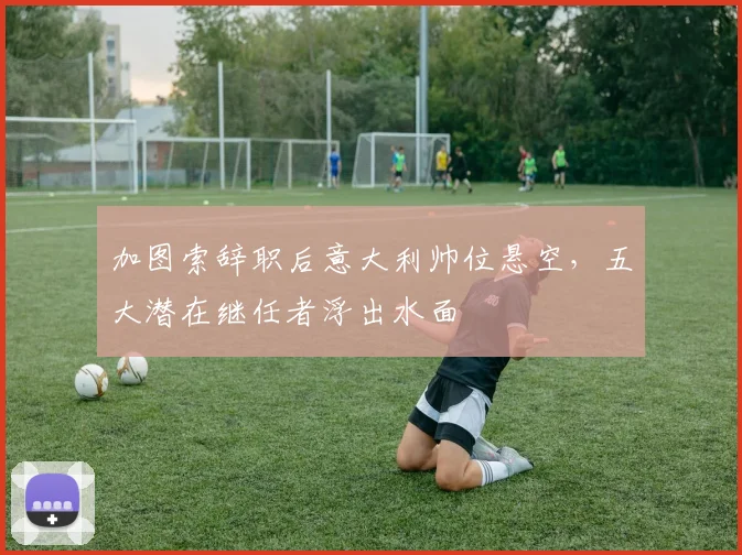 加图索辞职后意大利帅位悬空，五大潜在继任者浮出水面