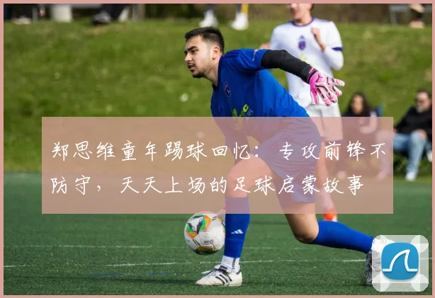 郑思维童年踢球回忆：专攻前锋不防守，天天上场的足球启蒙故事