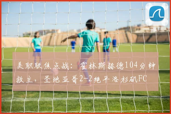 美职联焦点战：霍林斯赫德104分钟救主，圣地亚哥2-2绝平洛杉矶FC