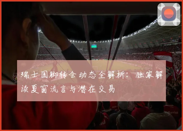 瑞士国脚转会动态全解析：独家解读夏窗流言与潜在交易