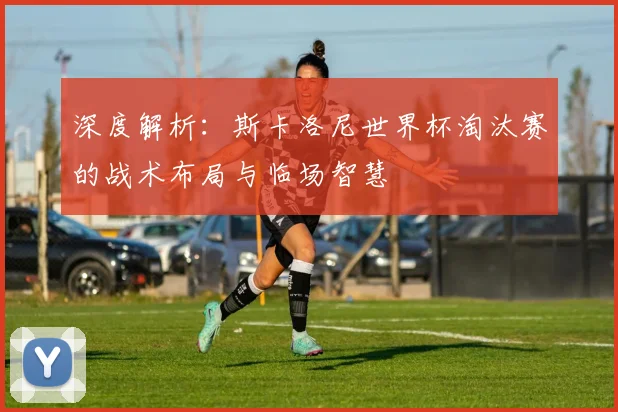 深度解析:斯卡洛尼世界杯淘汰赛的战术布局与临场智慧