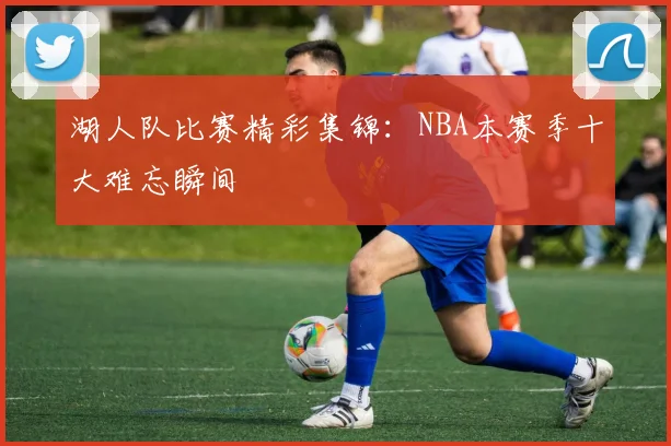 湖人队比赛精彩集锦：NBA本赛季十大难忘瞬间