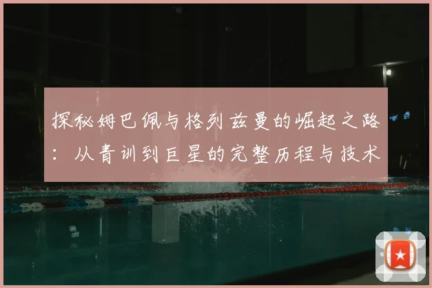 探秘姆巴佩与格列兹曼的崛起之路：从青训到巨星的完整历程与技术解析