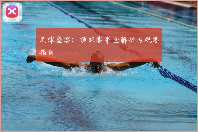足球盛宴：顶级赛事全解析与观赛指南