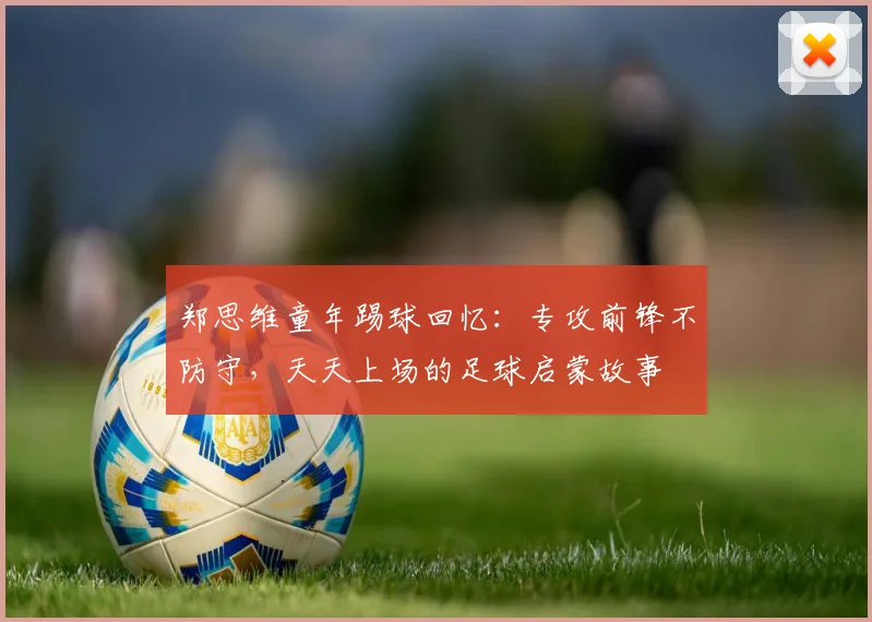 郑思维童年踢球回忆：专攻前锋不防守，天天上场的足球启蒙故事