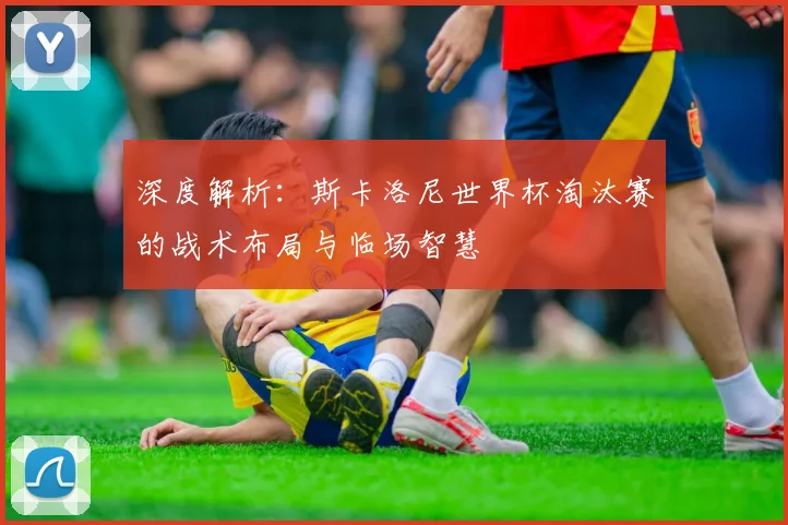 深度解析:斯卡洛尼世界杯淘汰赛的战术布局与临场智慧