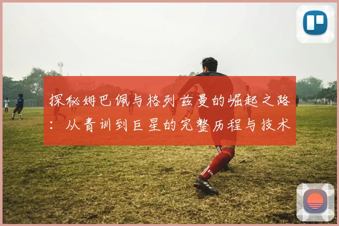探秘姆巴佩与格列兹曼的崛起之路:从青训到巨星的完整历程与技术解析
