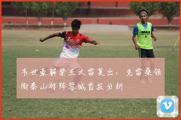 韦世豪解禁王大雷复出，克雷桑领衔泰山对阵蓉城首发分析