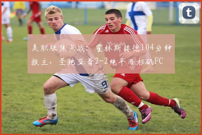 美职联焦点战:霍林斯赫德104分钟救主,圣地亚哥2-2绝平洛杉矶FC